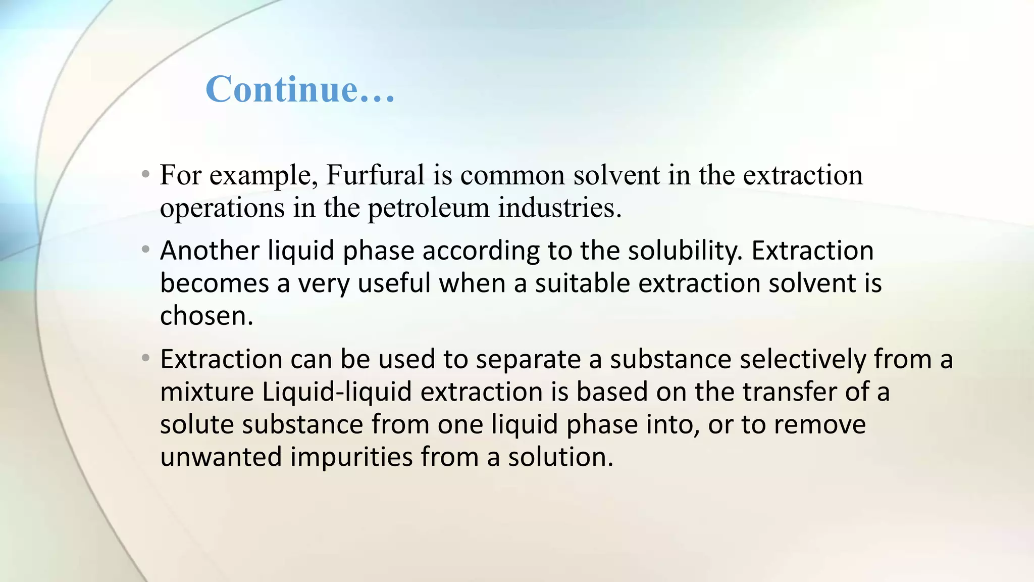 • For example, Furfural is common solvent in the extraction
operations in the petroleum industries.
• Another liquid phase according to the solubility. Extraction
becomes a very useful when a suitable extraction solvent is
chosen.
• Extraction can be used to separate a substance selectively from a
mixture Liquid-liquid extraction is based on the transfer of a
solute substance from one liquid phase into, or to remove
unwanted impurities from a solution.
Continue…
 