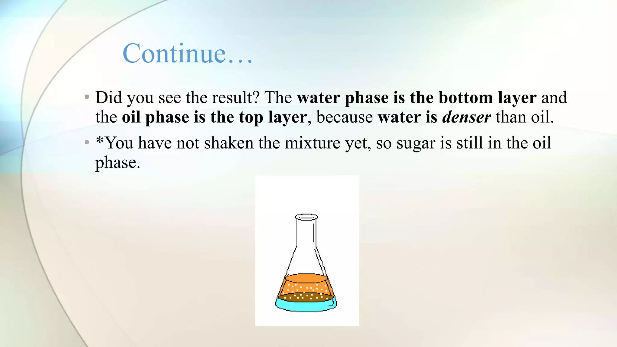 • Did you see the result? The water phase is the bottom layer and
the oil phase is the top layer, because water is denser than oil.
• *You have not shaken the mixture yet, so sugar is still in the oil
phase.
Continue…
 