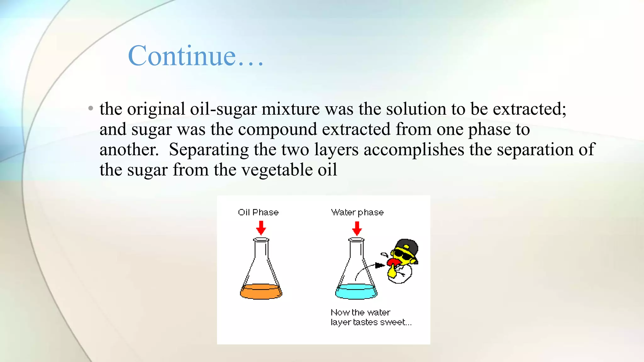 • the original oil-sugar mixture was the solution to be extracted;
and sugar was the compound extracted from one phase to
another. Separating the two layers accomplishes the separation of
the sugar from the vegetable oil
Continue…
 