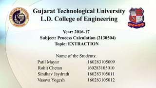 Year: 2016-17
Subject: Process Calculation (2130504)
Topic: EXTRACTION
Name of the Students:
Patil Mayur 160283105009
Rohit Chetan 160283105010
Sindhav Jaydrath 160283105011
Vasava Yogesh 160283105012
Gujarat Technological University
L.D. College of Engineering
 