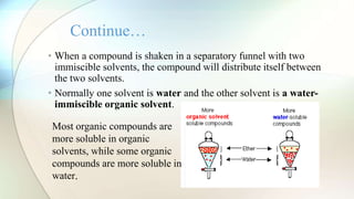 • When a compound is shaken in a separatory funnel with two
immiscible solvents, the compound will distribute itself between
the two solvents.
• Normally one solvent is water and the other solvent is a water-
immiscible organic solvent.
Continue…
Most organic compounds are
more soluble in organic
solvents, while some organic
compounds are more soluble in
water.
 