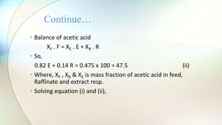 • Balance of acetic acid
XF . F = XE . E + XR . R
• So,
0.82 E + 0.14 R = 0.475 x 100 = 47.5 (ii)
• Where, XF , XR & XE is mass fraction of acetic acid in feed,
Raffinate and extract resp.
• Solving equation (i) and (ii),
Continue…
 