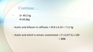 • E= 49.2 kg
R=50.8kg
• Acetic acid leftover in raffinate = 50.8 x 0.14 = 7.11 kg
• Acetic acid which is remain unextracted = (7.11/47.5) x 100
= 15%
Continue…
 