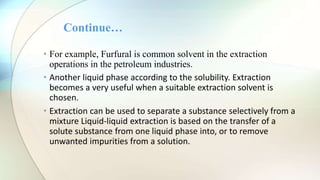 • For example, Furfural is common solvent in the extraction
operations in the petroleum industries.
• Another liquid phase according to the solubility. Extraction
becomes a very useful when a suitable extraction solvent is
chosen.
• Extraction can be used to separate a substance selectively from a
mixture Liquid-liquid extraction is based on the transfer of a
solute substance from one liquid phase into, or to remove
unwanted impurities from a solution.
Continue…
 