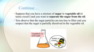 • Suppose that you have a mixture of sugar in vegetable oil (it
tastes sweet!) and you want to separate the sugar from the oil.
• You observe that the sugar particles are too tiny to filter and you
suspect that the sugar is partially dissolved in the vegetable oil.
Continue…
 