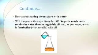 • How about shaking the mixture with water
• Will it separate the sugar from the oil? Sugar is much more
soluble in water than in vegetable oil, and, as you know, water
is immiscible (=not soluble) with oil.
Continue…
 