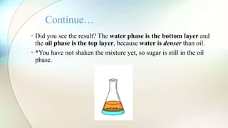 • Did you see the result? The water phase is the bottom layer and
the oil phase is the top layer, because water is denser than oil.
• *You have not shaken the mixture yet, so sugar is still in the oil
phase.
Continue…
 