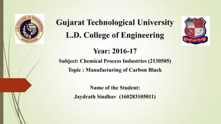 Gujarat Technological University
L.D. College of Engineering
Year: 2016-17
Subject: Chemical Process Industries (2130505)
Topic : Manufacturing of Carbon Black
Name of the Student:
Jaydrath Sindhav (160283105011)
 