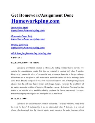 Get Homework/Assignment Done
Homeworkping.com
Homework Help
https://www.homeworkping.com/
Research Paper help
https://www.homeworkping.com/
Online Tutoring
https://www.homeworkping.com/
click here for freelancing tutoring sites
CHAPTER 1
BACKGROUND OF THE STUDY
Consider a hypothetical situation in which ABC trading company has to import a raw
material for manufacturing goods. But this raw material is required only after 3 months.
However in 3 months the prices of raw material may go up or go down due to foreign exchange
fluctuations and at this point of time it can not be predicted whether the prices would go up or
come down. Thus he is exposed to risks with fluctuations in forex rates. If he buys the goods in
advance then he will incur heavy interest and storage charges. However, the availability of
derivatives solves the problem of importer. He can buy currency derivatives. Now any loss due
to rise in raw material prices would be offset by profits on the futures contract and vice versa.
Hence the company can hedge its risk through the use of derivatives
INTRODUCTION :
Derivatives are one of the most complex instruments. The word derivative comes from
the word ‘to derive’. It indicates that it has no independent value. A derivative is a contract
whose value is derived from the value of another asset, known as the underlying asset, which
 