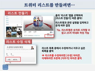 트위터 리스트를 만들려면…
홈의 ‘리스트’ 탭을 선택하여
[리스트 만들기] 버튼 클릭!
리스트명과 관련 설명을 입력하고
공개 여부 결정
리스트 목록 중에서 수정하거나 지우고 싶은
목록을 클릭
 리스트를 수정하려면 [수정] 아이콘,
삭제하려면 오른쪽 [지우기] 아이콘 클릭
리스트 만들기
리스트 수정 삭제
Tip. 리스트명은 숫자로 시작할 수
없고 25자 이내로 작성 가능
 