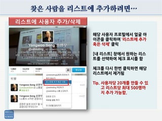 찾은 사람을 리스트에 추가하려면…
리스트에 사용자 추가/삭제
해당 사용자 프로필에서 얼굴 아
이콘을 클릭하여 ‘리스트에 추가
혹은 삭제’ 클릭
[내 리스트] 창에서 원하는 리스
트를 선택하여 체크 표시를 함
체크를 다시 한번 클릭하면 해당
리스트에서 제거됨
Tip. 사용자당 20개를 만들 수 있
고 리스트당 최대 500명까
지 추가 가능함.
 