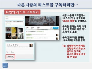 다른 사람의 리스트를 구독하려면…
타인의 리스트 구독하기
해당 사용자 프로필에서
[리스트] 탭을 클릭하여
‘리스트 목록’을 살펴보고,
구독을 원하는 목록 타이
틀을 클릭해서 해당 리스
트 내역을 조회.
구독(팔로우)을 원하면
[구독하기] 버튼을 클릭
Tip. 상대방이 비공개로
설정한 리스트는 노
출되지 않으며,
리스트 내용을 수정
할 수 없슴
 