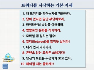 트위터를 시작하는 기본 자세
1. 왜 트위터를 하려는지를 자문하라.
2. 답이 없다면 일단 부딪쳐보라.
3. 타임라인의 속성을 이해하라.
4. 맞팔로잉 문화를 직시하라.
5. 모바일 앱 설치는 필수!
6. 알티(Retweet)를 밥먹듯 날려라!
7. 내가 먼저 다가가라.
8. 콘텐츠 없는 트윗은 쓰레기다!
9. 당신의 트윗은 누군가가 보고 있다.
10. 헤어질 때는 쿨하게!!
 