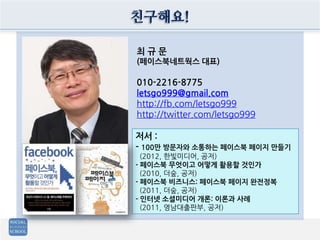 친구해요!
최 규 문
(페이스북네트웍스 대표)
010-2216-8775
letsgo999@gmail.com
http://fb.com/letsgo999
http://twitter.com/letsgo999
저서 :
- 100만 방문자와 소통하는 페이스북 페이지 만들기
(2012, 한빛미디어, 공저)
- 페이스북 무엇이고 어떻게 활용할 것인가
(2010, 더숲, 공저)
- 페이스북 비즈니스: 페이스북 페이지 완전정복
(2011, 더숲, 공저)
- 인터넷 소셜미디어 개론: 이론과 사례
(2011, 영남대출판부, 공저)
 
