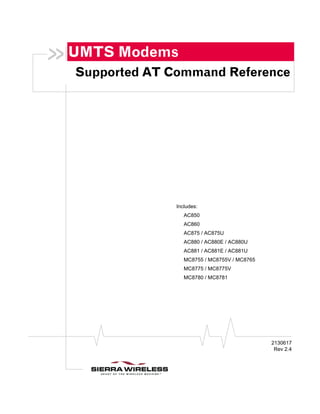 UMTS Modems
Supported AT Command Reference




              Includes:
                 AC850
                 AC860
                 AC875 / AC875U
                 AC880 / AC880E / AC880U
                 AC881 / AC881E / AC881U
                 MC8755 / MC8755V / MC8765
                 MC8775 / MC8775V
                 MC8780 / MC8781




                                             2130617
                                              Rev 2.4
 