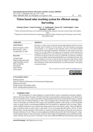 International Journal of Power Electronics and Drive Systems (IJPEDS)
Vol. 12, No. 3, September 2021, pp. 1431∼1438
ISSN: 2088-8694, DOI: 10.11591/ijpeds.v12.i3.pp1431-1438 ❒ 1431
Vision based solar tracking system for efficient energy
harvesting
Kanhaiya Kumar1
, Lokesh Varshney2
, A. Ambikapathy3
, Inayat Ali4
, Ashish Rajput5
, Anant
bhatnagar6
, Sajal omar7
1,2
School of Electrical Electronics & Communication Engineering, Galgotias University, Greater Noida, Uttar Pradesh,
India
3-7
Department of Electrical & Electronics Engineering, Galgotias College of Engineering & Technology, Greater Noida,
Uttar Pradesh, India
Article Info
Article history:
Received April 15, 2021
Revised July 2, 2021
Accepted July 12, 2021
Keywords:
Azimuth angle
Digital image processing
Light dependent resister
Micro-controller
Servomotor
Solar follower
Vision sensor
ABSTRACT
Electricity is a major source of energy for fast growing population and the use of non-
renewable source is harmful for our environment. This reason belongs to devastating
of environment, so it is required to take immediate action to solve these problems
which result the solar energy development. Production of a solar energy can be maxi-
mizing if we use solar follower. The major part of solar panels is microcontroller with
arrangement of LDR sensor is used to follow the sun, where the sensors is less efficient
to track the sun because of the low sensitivity of LDR. We are proposing a method to
track sun more effetely with the help of both LDR sensors and image processing. This
type of mechanism can track sun with the help of image processing software which
combines both result of sensors and processed sun image to control the solar panel.
The combination of both software and hardware can control thousands of solar panels
in solar power plants.
This is an open access article under the CC BY-SA license.
Corresponding Author:
Kanhaiya Kumar
School of Electrical Electronics & Communication Engineering
Galgotias University
Greater Noida, Uttar Pradesh, India
Email: kkanhaiyakumar@gmail.com
1. INTRODUCTION
The development of a nation depends on energy but their scarcity continuously increasing. Require-
ment of enormous amount of energy will need to develop a nation and these required energy can be obtain from
the non-renewable sources. Today nearly 85% of energy produced from the fossil fuel but this energy is limited
and is major cause of a global warming [1]. That is why we propose this work which offers a sustainable power
source to safe grade our world and solve energy crisis & pollution problem. Solar energy is a best renewable
source of energy which is environmental pollution free & economical to additional source of energy. Photo-
voltaic modules are the best way to obtain solar energy and convert it into electric energy. There are different
types of material which is used to form a solar panel. If we use Si panel then the panel is 24.5% [2] more
efficient then a normal solar panel. Solar tracker is a scheme by which solar panel can track the sun to increase
the power efficiency [3], [4]. There are various application of photovoltaic power like robot farming [5] , irriga-
tion [6], hybrid energy [7] and smart home system [8] which reduced the dependency upon traditional energy
system. Primary aim of my work is to develop a vision sensor, DIP and LDR based solar tracking system using
Journal homepage: http://ijpeds.iaescore.com
 