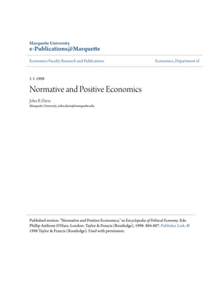 Marquette University
e-Publications@Marquette
Economics Faculty Research and Publications Economics, Department of
1-1-1998
Normative and Positive Economics
John B. Davis
Marquette University, john.davis@marquette.edu
Published version. "Normative and Positive Economics," in Encyclopedia of Political Economy. Eds.
Phillip Anthony O'Hara. London: Taylor & Francis (Routledge), 1998: 804-807. Publisher Link. ©
1998 Taylor & Francis (Routledge). Used with permission.
 
