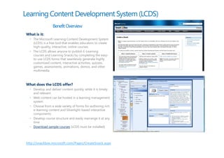 Learning Content Development System (LCDS)
                  Benefit Overview
What is it:
  • The Microsoft Learning Content Development System
    (LCDS) is a free tool that enables educators to create
    high-quality, interactive, online courses
  • The LCDS allows anyone to publish E-Learning
    courses and Learning Snacks by completing the easy-
    to-use LCDS forms that seamlessly generate highly
    customized content, interactive activities, quizzes,
    games, assessments, animations, demos, and other
    multimedia



What does the LCDS offer?
  • Develop and deliver content quickly, while it is timely
    and relevant
  • Web content can be hosted in a learning management
    system
  • Choose from a wide variety of forms for authoring rich
    e-learning content and Silverlight-based interactive
    components
  • Develop course structure and easily rearrange it at any
    time
  • Download sample courses (LCDS must be installed)




http://snackbox.microsoft.com/Pages/CreateSnack.aspx
 