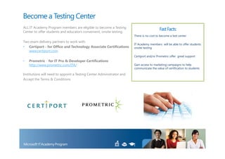 Become a Testing Center
ALL IT Academy Program members are eligible to become a Testing
Center to offer students and educators convenient, onsite testing.
                                                                                          Fast Facts:
                                                                       There is no cost to become a test center

Two exam delivery partners to work with:
                                                                       IT Academy members will be able to offer students
• Certiport - for Office and Technology Associate Certifications       onsite testing
   www.certiport.com
                                                                       Certiport and/or Prometric offer great support
•   Prometric - for IT Pro & Developer Certifications
    http://www.prometric.com/ITA/                                      Gain access to marketing campaigns to help
                                                                       communicate the value of certification to students

Institutions will need to appoint a Testing Center Administrator and
Accept the Terms & Conditions
 