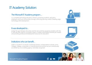 IT Academy Solution:

 The Microsoft IT Academy program….
 is a complete technology education solution connecting students, educators,
 employers and local communities through a life-long learning model of leading-edge
 technology skills development.




 It was developed to…
 bridge the gap between education and the real-world by equipping students with the
 IT skill sets they need for successful careers in today’s technology centered job market,
 and providing professional development resources for educators.




 Institutions who can benefit…
 public or private K-12 schools, vocational schools, correspondence schools, junior
 colleges, colleges, universities, or scientific/technical schools that are institutionally
 accredited by an accrediting agency nationally recognized.
 