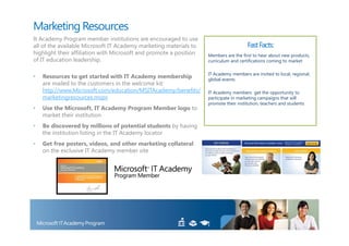 Marketing Resources
It Academy Program member institutions are encouraged to use
all of the available Microsoft IT Academy marketing materials to                       Fast Facts:
highlight their affiliation with Microsoft and promote a position   Members are the first to hear about new products,
of IT education leadership.                                         curriculum and certifications coming to market

                                                                    IT Academy members are invited to local, regional,
•   Resources to get started with IT Academy membership             global events
    are mailed to the customers in the welcome kit:
    http://www.Microsoft.com/education/MSITAcademy/benefits/        IT Academy members get the opportunity to
    marketingresources.mspx                                         participate in marketing campaigns that will
                                                                    promote their institution, teachers and students
•   Use the Microsoft, IT Academy Program Member logo to
    market their institution
•   Be discovered by millions of potential students by having
    the institution listing in the IT Academy locator
•   Get free posters, videos, and other marketing collateral
    on the exclusive IT Academy member site
 