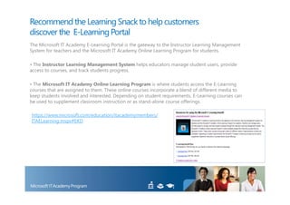Recommend the Learning Snack to help customers
discover the E-Learning Portal
The Microsoft IT Academy E-Learning Portal is the gateway to the Instructor Learning Management
System for teachers and the Microsoft IT Academy Online Learning Program for students.

• The Instructor Learning Management System helps educators manage student users, provide
access to courses, and track students progress.

• The Microsoft IT Academy Online Learning Program is where students access the E-Learning
courses that are assigned to them. These online courses incorporate a blend of different media to
keep students involved and interested. Depending on student requirements, E-Learning courses can
be used to supplement classroom instruction or as stand-alone course offerings.

https://www.microsoft.com/education/itacademymembers/
ITAELearning.mspx#EKD
 