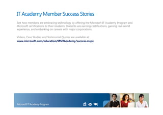 IT Academy Member Success Stories
See how members are embracing technology by offering the Microsoft IT Academy Program and
Microsoft certifications to their students. Students are earning certifications, gaining real-world
experience, and embarking on careers with major corporations.

Videos, Case Studies and Testimonial Quotes are available at:
www.microsoft.com/education/MSITAcademy/success.mspx
 