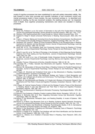 TELKOMNIKA ISSN: 2302-4046 
ESL Reading Research Based on Eye Tracking Techniques (Wenlian Zhan)
367
model of cognitive processes has been established to read with widely interpreted validity. We
look forward to have more accurate and scientific indicators of eye movement control and
mental processing model in future studies, the eye movement process is to described and
explained in reading, by the eye movement analysis, the reading process can be inspected
more in-depth, thus cognitive processing mechanisms and nature are revealed in reading
processes.
.
References
[1] Binder KS, Pollatsek A, et al. Ext raction of Information to the Left of the Fixated Word in Reading.
Journal of Ex perimental Psychology: Human Percept ion and Perf romance. 1999; (25): 1162 - 1172.
[2] Ditchburn, RW. EyeOmovements and V isual Percept ion. Oxford: Oxford University Press. 1973.
[3] Enigbert R, Kliegl R. NoiseO enhanced Performance in Reading. Neurocomputin. 2003; (50): 473-
478.
[4] Frazier L, K Rayner. Making and Correcting Errors During Sentence Comprehension: Eye Movements
in the Analysis of St ructurally Ambiguous Sentences. Cognitive Psychology.1982; (14): 178 - 210.
[5] Henderson JM, Ferreira F. Effects of Fovea Processing Difficulty on the Perceptual Span in Reading:
Implications for Attention and Eye Movement Control. Journal of Experimental Psychology. Learning,
Memory and Cognition. 1990; (16): 417-429.
[6] Inhoff AW, W Liu. The Perception Span and Oculomotor Activity During the Reading of Chinese
Sentences. Journal of Experimental Psychology: Human Percept ion and Performance. 1998; (1): 20-
42.
[7] Jared D, Levy B A, et al. The Role of Phonology in the Activation of Word Meanings During Reading:
Evidence from Proof reading and Eye Movements. Journal of Experimental Psychology: General.
1999; (128): 219 - 264.
[8] Liu WM, AW Inhoff, et al. Use of Parafoveally Visible Characters During the Reading of Chinese
Sentences. Journal of Experimental Psychology: Learning, Memory and Cognition. 2002; (5): 1213 -
1227.
[9] Llewellyn Thomas, E Movements of the Eye. Scientific American. 1968; (2): 88 - 95.
[10] Liversedge SP, J Findlax. Saccadic Eye Movements and Cognition. Trendsin Cognitive Science.
2000; (1): 6 - 13.
[11] Morrison RE. Manipulation of Stimulus Onset Delay in Reading: Evidence for Parallel Programming of
Saccades. Journal of Experimental Psychology: Human Percept ion and Performance. 1984; (10):
667-682.
[12] O Regan JK. Structural and Contextual Const rains on Eye Movements in Reading. Unpublished
Doctoral Dissertation. University of Cambridge. 1975.
[13] O Regan JK, A LevyO Schoen. Eye Movement Strategy and Tactics in Word Recognition and
Reading. In M. Coltheart (ed.) At tention and Performance. The Psychology of Reading. Hillsdale, NJ:
Erlbaum. 1987; 12: 363-383.
[14] O Regan JK. Eye Movements and Reading. In E. Kowler (ed.) Reviews of Oculomotor Research. Eye
Movements and Their Role in Visual and Cognitive Processes. Amsterdam: Elservier. 1990; 4: 395 -
453.
[15] O Regan JK. Optimal Viewing Position in Words and the Strategy O tactics Theory of Eye Movement
in Reading. Rayner K (ed.) Eye Movement and Their Role in Visual and Cognitive Processes.
Armstadam: Elservier. 1992: 395 - 453.
[16] Rayner K. Eye Movements in Reading and Information Processing. Psychological Bulletin. 1978; (85):
618 - 660.
[17] Rayner K. Eye Guidance in Reading: Fixation Locations Within Words. Perception. 1979; (8): 21 - 30.
[18] Rayner K, McConkie GW. & D. Zola. Integrating Information Across Eye Movements. Cognitive
Psychology. 1980; (12): 206-226.
[19] Rayner K. Eye Movements, Perception Span, and Reading Disability. A nnuals of Dyslexia. 1983;
(33): 163 - 173.
[20] Rayner K, R Morris. Eye Movement Cont rol in Reading: Evidence Against Semantic Processing.
Journal of Ex perimental Psychology: Human Percept ion and Perf romance. 1992; (18): 163 - 172.
[21] Rayner K, SC Sereno. Eye Movements in Reading: Psycholinguistic Studies. In M. A. Gernsbacher
(ed.) Handbook of Psycholi nguistics. San Diego, CA: Academic. 1994.
[22] Rayner K. Eye Movements in Reading and Information Processing Years of Research. Psychology
Bulletin. 1998; 20(124): 372 - 422.
[23] Rayner K, Engbert et al. Unspaced Text Interferes with both Word Identification and Eye Movement
Control. V ision Research. 1998; (38): 1129 - 1144.
[24] Rayner K, J Babara, et al. Inhabition of Saccade Return in Reading. Vision Research. 2003; (43):
1027 - 1034.
 