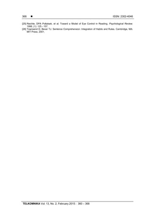  ISSN: 2302-4046
TELKOMNIKA Vol. 13, No. 2, February 2015 : 360 – 368
368
[25] Reichle, DPA Pollatsek, et al. Toward a Model of Eye Control in Reading. Psychological Review.
1998; (1): 125 - 157.
[26] Townsend D, Bever TJ. Sentence Comprehension: Integration of Habits and Rules. Cambridge, MA:
MIT Press. 2001.
 