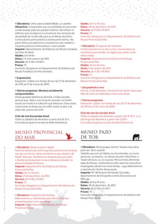 > Obradoiro: Unha viaxe á Idade Media: os castelos
Obxectivo: Comprender que as sociedades actuais están
condicionadas polo seu pasado histórico. Recoñecer os
edificios que nos legaron e concienciar aos nenos/as da
necesidade de conservalo para as vindeiras xeracións.
Consta dunha parte práctica e dunha parte teórica. Na
parte teórica estudaremos a arquitectura dos castelos e
na parte práctica construiremos o noso castelo.
Imparte: Departamento de Didáctica do Museo Fortaleza
San Paio de Narla
Idades: sen límite.
Datas: 3 e 4 de xaneiro de 2014.
Horario: de 11:00 a 14:00 h.
Prazas: 15.
Inscrición obrigatoria no Departamento de Didáctica do
Museo Fortaleza San Paio de Narla.
> Exposicións
Exposición: Galiza nun tempo de seu (do 17 de decembro
de 2013 ao 17 de marzo de 2014)
> Outras propostas: Museos socialmente
comprometidos
Visitas guiadas telefónicas dirixidas a todas aquelas
persoas que, dada a súa situación persoal, non teñen
acceso ao museo e á colección que atesoura. Estas visitas
continuarán ao longo do ano 2014, todos os días 3 de
cada mes, previa inscrición.

Idades: de 4 a 14 anos.
Datas: 28 de decembro de 2013.
Horario: de 11:00 a 14:00 h.
Prazas: 15.
Inscrición obrigatoria no Departamento de Didáctica do
Museo Provincial do Mar.
> Obradoiro: O saqueto do mariñeiro
Confeccionaremos un saco como o que levaban os
mariñeiros para recoller os regalos que veñen vindo
nestas datas
Imparte: Departamento de Didáctica do Museo
Provincial do Mar
Idades: de 4 a 14 anos.
Datas: 4 de xaneiro de 2014.
Horario: de 11:00 a 14:00 h.
Prazas: 15.
Inscrición obrigatoria no Departamento de Didáctica do
Museo Provincial do Mar.
> Despedindo o ano
Venres, 27 de decembro. Xuntanza con xente maior para
falar de cómo se celebraban antes estas datas.
> Outras propostas
Exposición: Galiza nun tempo de seu (do 17 de decembro
de 2013 ao 17 de marzo de 2014)
Ciclo de cine Euroárabe Amal
Todos os sábados de decembro a partir das 16:30 h. e os
domingos de decembro a partir das 12:00 h.
(Consulte programa na web da Rede Museística)

MUSEO PROVINCIAL
DO MAR
Deputación de Lugo | Área de Cultura e Turismo | Rede Museística Provincial de Lugo

Ciclo de cine Euroárabe Amal
Todos os sábados de decembro a partir das 16:15 h.
(Consulte programa na web da Rede Museística)

MUSEO PAZO
DE TOR

> Obradoiro: Desexos para o Nadal
Faremos árbores de cartón que decoraremos con tarxetas
nas que os nenos e nenas escribirán os seus desexos de
Nadal. Ademais, facilitaremos tarxetas para que quen
o desexe poida expresar os seus desexos e deixalos na
árbore de Nadal do Museo.
Imparte: Departamento de Didáctica do Museo
Provincial do Mar
Idades: de 4 a 14 anos.
Datas: 21 de decembro de 2013.
Horario: de 11:00 a 14:00 h.
Prazas: 15.
Inscrición obrigatoria no Departamento de Didáctica do
Museo Provincial do Mar.

> Obradoiro: Ponte guapo, bonito! Xoiaría masculina
para ver, facer e poñer
Sabedes que son os hábitos ou encomendas, as cruces
pectorais, os bastóns, os reloxos de peto e leontinas, o
Toisón de Ouro, ou os rosarios? Percorrendo diferentes
salas do Museo, coñeceremos estes adornos masculinos
empregados dende hai moito tempo. Logo elaboraremos
a reprodución dunha desas pezas.
Imparte: Mª del Rosario Fernández González,
departamento de Etnografía e Artes Decorativas do
MPLugo
Idades: de 8 a 14 anos.
Datas: 26 de decembro de 2013.
Horario: de 12:00 a 13:30 h.
Prazas: 15
Inscrición obrigatoria no Departamento de Didáctica do
Museo Pazo de Tor.

> Obradoiro: Propósitos de Aninovo
Elaboraremos un almanaque para decorar cos bos
propósitos para o ano que chega.
Imparte: Departamento de Didáctica do Museo
Provincial do Mar

 