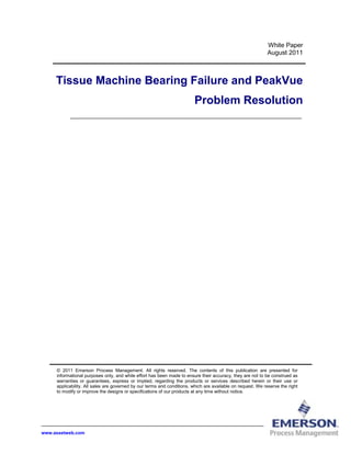 www.assetweb.com
White Paper
August 2011
Tissue Machine Bearing Failure and PeakVue
Problem Resolution
© 2011 Emerson Process Management. All rights reserved. The contents of this publication are presented for
informational purposes only, and while effort has been made to ensure their accuracy, they are not to be construed as
warranties or guarantees, express or implied, regarding the products or services described herein or their use or
applicability. All sales are governed by our terms and conditions, which are available on request. We reserve the right
to modify or improve the designs or specifications of our products at any time without notice.
 
