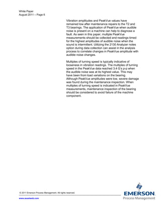 White Paper
August 2011 – Page 6
© 2011 Emerson Process Management. All rights reserved.
www.assetweb.com
Vibration amplitudes and PeakVue values have
remained low after maintenance repairs to the T2 and
T3 bearings. The application of PeakVue when audible
noise is present on a machine can help to diagnose a
fault. As seen in this paper, multiple PeakVue
measurements should be collected and readings timed
for the highest amplitudes of audible noise when the
sound is intermittent. Utilizing the 2130 Analyzer notes
option during data collection can assist in the analysis
process to correlate changes in PeakVue amplitude with
audible noise changes.
Multiples of turning speed is typically indicative of
looseness in vibration readings. The multiples of turning
speed in the PeakVue data reached 3.4 G’s p-p when
the audible noise was at its highest value. This may
have been from load variations on the bearing.
Although PeakVue amplitudes were low, severe damage
was found during the maintenance inspection. When
multiples of turning speed is indicated in PeakVue
measurements, maintenance inspection of the bearing
should be considered to avoid failure of the machine
component.
 