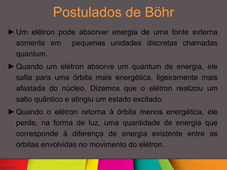 Postulados de Böhr
►Um elétron pode absorver energia de uma fonte externa
somente em pequenas unidades discretas chamadas
quantum.
►Quando um elétron absorve um quantum de energia, ele
salta para uma órbita mais energética, ligeiramente mais
afastada do núcleo. Dizemos que o elétron realizou um
salto quântico e atingiu um estado excitado.
►Quando o elétron retorna à órbita menos energética, ele
perde, na forma de luz, uma quantidade de energia que
corresponde à diferença de energia existente entre as
órbitas envolvidas no movimento do elétron.
 