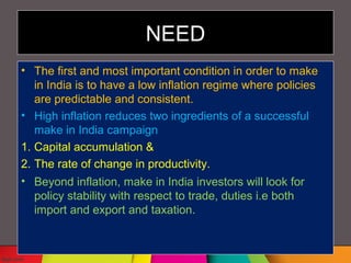 NEED
• The first and most important condition in order to make
in India is to have a low inflation regime where policies
are predictable and consistent.
• High inflation reduces two ingredients of a successful
make in India campaign
1. Capital accumulation &
2. The rate of change in productivity.
• Beyond inflation, make in India investors will look for
policy stability with respect to trade, duties i.e both
import and export and taxation.
 