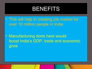 BENEFITS
• This will help in creating job market for
over 10 million people in India
• Manufacturing done here would
boost India’s GDP, trade and economic
grow
 