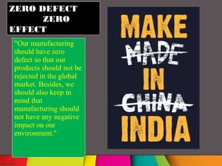 ZERO DEFECT
ZERO
EFFECT
"Our manufacturing
should have zero
defect so that our
products should not be
rejected in the global
market. Besides, we
should also keep in
mind that
manufacturing should
not have any negative
impact on our
environment."
 