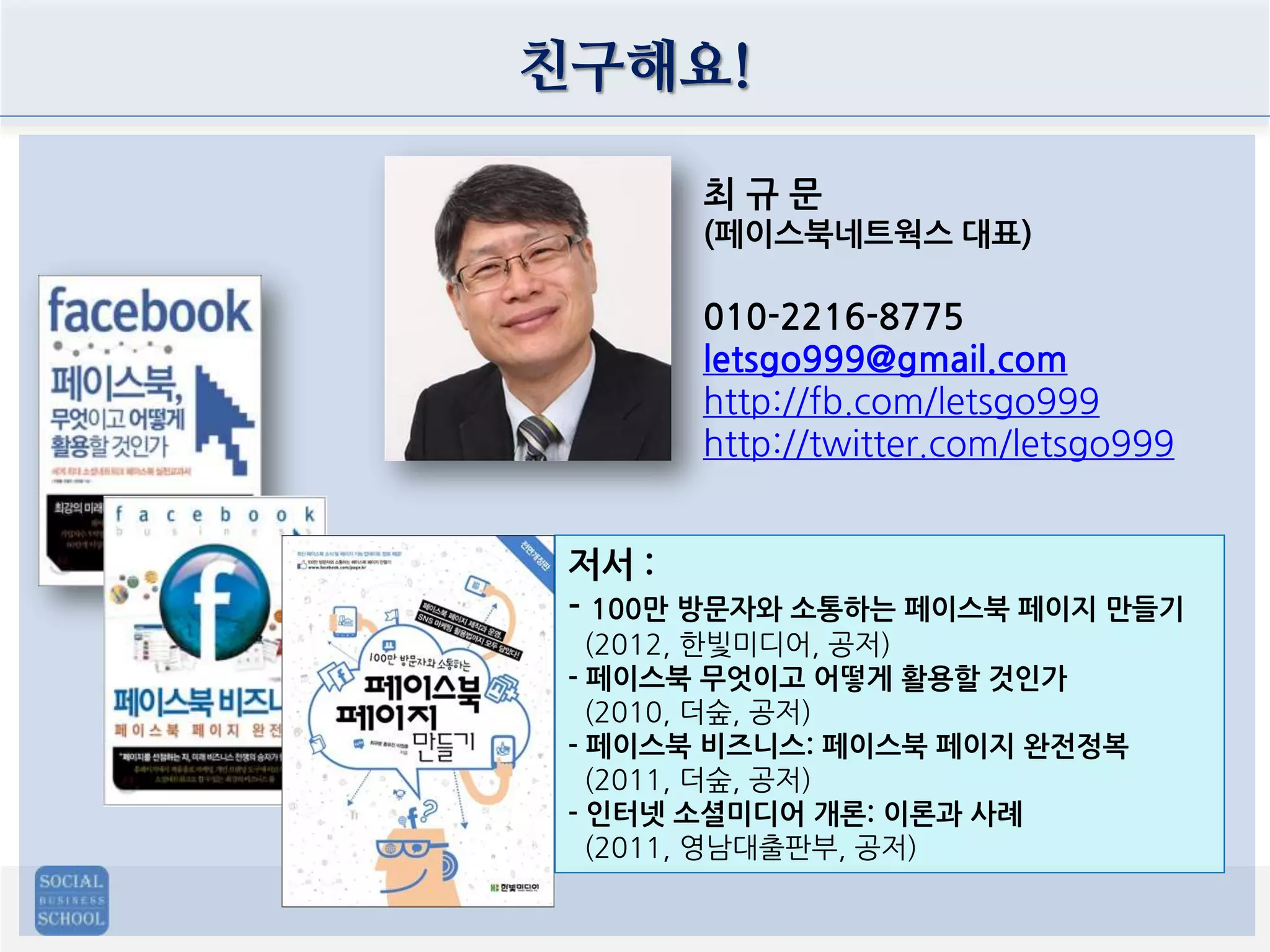 친구해요!
최규문
(페이스북네트웍스 대표)

010-2216-8775
letsgo999@gmail.com
http://fb.com/letsgo999
http://twitter.com/letsgo999
저서 :
- 100만 방문자와 소통하는 페이스북 페이지 만들기
(2012, 한빛미디어, 공저)
- 페이스북 무엇이고 어떻게 활용할 것인가
(2010, 더숲, 공저)
- 페이스북 비즈니스: 페이스북 페이지 완전정복
(2011, 더숲, 공저)
- 인터넷 소셜미디어 개론: 이론과 사례
(2011, 영남대출판부, 공저)

 
