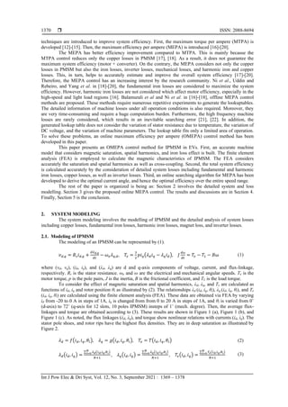  ISSN: 2088-8694
Int J Pow Elec & Dri Syst, Vol. 12, No. 3, September 2021 : 1369 – 1378
1370
techniques are introduced to improve system efficiency. First, the maximum torque per ampere (MTPA) is
developed [12]-[15]. Then, the maximum efficiency per ampere (MEPA) is introduced [16]-[20].
The MEPA has better efficiency improvement compared to MTPA. This is mainly because the
MTPA control reduces only the copper losses in PMSM [17], [18]. As a result, it does not guarantee the
maximum system efficiency (motor + converter). On the contrary, the MEPA considers not only the copper
losses in PMSM but also the iron losses, inverter losses, mechanical losses, and harmonic iron and copper
losses. This, in turn, helps to accurately estimate and improve the overall system efficiency [17]-[20].
Therefore, the MEPA control has an increasing interest by the research community. Ni et al., Uddin and
Rebeiro, and Yang et al. in [18]-[20], the fundamental iron losses are considered to maximize the system
efficiency. However, harmonic iron losses are not considered which affect motor efficiency, especially in the
high-speed and light load regions [16]. Balamurali et al and Ni et al. in [16]-[18], offline MEPA control
methods are proposed. These methods require numerous repetitive experiments to generate the lookuptables.
The detailed information of machine losses under all operation conditions is also required. Moreover, they
are very time-consuming and require a huge computation burden. Furthermore, the high frequency machine
losses are rarely considered, which results in an inevitable searching error [21], [22]. In addition, the
generated lookup table does not consider the variation of stator resistance due to temperature, the variation of
DC voltage, and the variation of machine parameters. The lookup table fits only a limited area of operation.
To solve these problems, an online maximum efficiency per ampere (OMEPA) control method has been
developed in this paper.
This paper presents an OMEPA control method for IPMSM in EVs. First, an accurate machine
model that considers magnetic saturation, spatial harmonics, and iron loss effect is built. The finite element
analysis (FEA) is employed to calculate the magnetic characteristics of IPMSM. The FEA considers
accurately the saturation and spatial harmonics as well as cross-coupling. Second, the total system efficiency
is calculated accurately by the consideration of detailed system losses including fundamental and harmonic
iron losses, copper losses, as well as inverter losses. Third, an online searching algorithm for MEPA has been
developed to derive the optimal current angle, and hence the optimal efficiency over the entire speed range.
The rest of the paper is organized is being as: Section 2 involves the detailed system and loss
modelling. Section 3 gives the proposed online MEPA control. The results and discussions are in Section 4.
Finally, Section 5 is the conclusion.
2. SYSTEM MODELING
The system modeling involves the modelling of IPMSM and the detailed analysis of system losses
including copper losses, fundamental iron losses, harmonic iron losses, magnet loss, and inverter losses.
2.1. Modeling of IPMSM
The modeling of an IPMSM can be represented by (1).
𝑣𝑑,𝑞 = 𝑅𝑠𝑖𝑑,𝑞 +
𝑑𝜆𝑑,𝑞
𝑑𝑡
− ⍵𝑒𝜆𝑞,𝑑, 𝑇𝑒 =
3
2
𝑝𝑖𝑞(𝜆𝑑𝑖𝑞 − 𝜆𝑞𝑖𝑑), 𝐽
𝑑⍵
𝑑𝑡
= 𝑇𝑒 − 𝑇𝐿 − 𝐵⍵ (1)
where (vd, vq), (id, iq), and (λd, λq) are d and q-axis components of voltage, current, and flux-linkage,
respectively. Rs is the stator resistance. ωe and ω are the electrical and mechanical angular speeds. Te is the
motor torque, p is the pole pairs, J is the inertia, B is the frictional coefficient, and TL is the load torque.
To consider the effect of magnetic saturation and spatial harmonics, λd, λq, and Te are calculated as
functions of id, iq and rotor position θi as illustrated by (2). The relationships λd (id, iq, θi), λq (id, iq, θi), and Te
(id, iq, θi) are calculated using the finite element analysis (FEA). These data are obtained via FEA by varying
id from -20 to 0 A in steps of 1A, iq is changed from from 0 to 20 A in steps of 1A, and θi is varied from 0˚
(d-axis) to 72˚ (q-axis for 12 slots, 10 poles IPMSM) insteps of 1˚ (mech. degree). Then, the average flux-
linkages and torque are obtained according to (3). These results are shown in Figure 1 (a), Figure 1 (b), and
Figure 1 (c). As noted, the flux linkages (λd, λq), and torque show nonlinear relations with currents (id, iq). The
stator pole shoes, and rotor rips have the highest flux densities. They are in deep saturation as illustrated by
Figure 2.
𝜆𝑑 = 𝑓(𝑖𝑑, 𝑖𝑞, 𝜃𝑖), 𝜆𝑞 = 𝑔(𝑖𝑑, 𝑖𝑞, 𝜃𝑖), 𝑇𝑒 = 𝑇(𝑖𝑑, 𝑖𝑞, 𝜃𝑖) (2)
𝜆𝑑(𝑖𝑑, 𝑖𝑞) =
∑ 𝜆𝑑(𝑖𝑑,𝑖𝑞,𝜃𝑖)
𝑁
𝑖=0
𝑁+1
, 𝜆𝑞(𝑖𝑑, 𝑖𝑞) =
∑ 𝜆𝑞(𝑖𝑑,𝑖𝑞,𝜃𝑖)
𝑁
𝑖=0
𝑁+1
, 𝑇𝑒(𝑖𝑑, 𝑖𝑞) =
∑ 𝑇𝑒(𝑖𝑑,𝑖𝑞,𝜃𝑖)
𝑁
𝑖=0
𝑁+1
(3)
 