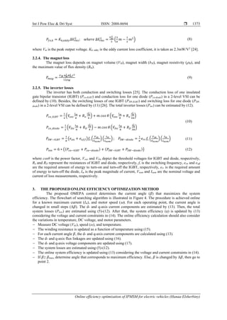 Int J Pow Elec & Dri Syst ISSN: 2088-8694 
Online efficiency optimization of IPMSM for electric vehicles (Hanaa Elsherbiny)
1373
𝑃𝑓𝑒,ℎ = 𝐾ℎ,𝑒𝑑𝑑𝑦∆𝑉
𝑟𝑚𝑠
2
; 𝑤ℎ𝑒𝑟𝑒 ∆𝑉
𝑟𝑚𝑠
2
=
𝑉𝑑𝑐
2
3
(
2
𝜋
𝑚 −
1
2
𝑚2
) (8)
where Vm is the peak output voltage. Kh, eddy is the eddy current loss coefficient, it is taken as 2.3mW/V2
[24].
2.2.4. The magnet loss
The magnet loss depends on magnet volume (VM), magnet width (bM), magnet resistivity (𝜌M), and
the maximum value of flux density (Bm).
𝑃𝑚𝑎𝑔 =
𝑉𝑀 𝑏𝑀
2
𝐵𝑚
2 𝑓2
12𝜌𝑀
(9)
2.2.5. The inverter losses
The inverter has both conduction and switching losses [25]. The conduction loss of one insulated
gate bipolar transistor (IGBT) (Pco-IGBT) and conduction loss for one diode (Pco-diode) in a 2-level VSI can be
defined by (10). Besides, the switching losses of one IGBT (PSW-IGBT) and switching loss for one diode (PSW-
diode) in a 2-level VSI can be defined by (11) [26]. The total inverter losses (Pinv) can be estimated by (12).
𝑃𝑐𝑜_𝐼𝐺𝐵𝑇 =
1
2
(𝑉
𝑐𝑒𝑜
𝐼𝑚
𝜋
+ 𝑅𝑜
𝐼𝑚
2
4
) + 𝑚 𝑐𝑜𝑠 𝜃 (𝑉
𝑐𝑒𝑜
𝐼𝑚
8
+ 𝑅𝑜
𝐼𝑚
2
3𝜋
)
(10)
𝑃𝑐𝑜_𝑑𝑖𝑜𝑑𝑒 =
1
2
(𝑉𝐷𝑜
𝐼𝑚
𝜋
+ 𝑅𝐷
𝐼𝑚
2
4
) − 𝑚 𝑐𝑜𝑠 𝜃 (𝑉𝐷𝑜
𝐼𝑚
8
+ 𝑅𝐷
𝐼𝑚
2
3𝜋
)
𝑃𝑆𝑊−𝐼𝐺𝐵𝑇 =
1
𝜋
(𝑒𝑜𝑛 + 𝑒𝑜𝑓𝑓)𝑓𝑠 (
𝑉𝑑𝑐
𝑉𝑛𝑜𝑚
) (
𝐼𝑚
𝐼𝑛𝑜𝑚
) ; 𝑃𝑆𝑊−𝑑𝑖𝑜𝑑𝑒 =
1
𝜋
𝑒𝑟𝑟𝑓𝑠 (
𝑉𝑑𝑐
𝑉𝑛𝑜𝑚
) (
𝐼𝑚
𝐼𝑛𝑜𝑚
) (11)
𝑃𝑖𝑛𝑣 = 6 ∗ ((𝑃𝑐𝑜−𝐼𝐺𝐵𝑇 + 𝑃𝑐𝑜−𝑑𝑖𝑜𝑑𝑒) + (𝑃𝑆𝑊−𝐼𝐺𝐵𝑇 + 𝑃𝑆𝑊−𝑑𝑖𝑜𝑑𝑒)) (12)
where cosθ is the power factor, Vceo and VDo depict the threshold voltages for IGBT and diode, respectively,
Ro and RD represent the resistances of IGBT and diode, respectively, fs is the switching frequency, eon and eoff
are the required amount of energy to turn-on and turn-off the IGBT, respectively, err is the required amount
of energy to turn-off the diode, Im is the peak magnitude of current, Vnom and Inom are the nominal voltage and
current of loss measurements, respectively.
3. THE PROPOSED ONLINE EFFICIENCY OPTIMIZATION METHOD
The proposed OMEPA control determines the current angle (𝛽) that maximizes the system
efficiency. The flowchart of searching algorithm is illustrated in Figure 4. The procedure is achieved online
for a known maximum current (Im), and motor speed (⍵). For each operating point, the current angle is
changed in small steps (Δ𝛽). The d- and q-axis current components are estimated by (13). Then, the total
system losses (Ploss) are estimated using (5)-(12). After that, the system efficiency (ƞ) is updated by (13)
considering the voltage and current constraints in (14). The online efficiency calculation should also consider
the variations in temperature, DC voltage, and motor parameters.
− Measure DC voltage (Vdc), speed (ω), and temperature.
− The winding resistance is updated as a function of temperature using (15).
− For each current angle 𝛽, the d- and q-axis current components are calculated using (13).
− The d- and q-axis flux linkages are updated using (16).
− The d- and q-axis voltage components are updated using (17).
− The system losses are estimated using (5)-(12).
− The online system efficiency is updated using (13) considering the voltage and current constraints in (14).
− If 𝛽≥ 𝛽max, determine angle that corresponds to maximum efficiency. Else, 𝛽 is changed by Δ𝛽, then go to
point 2.
 