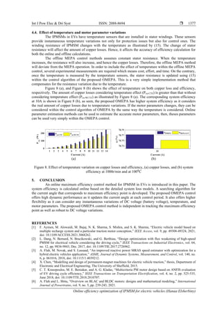 Int J Pow Elec & Dri Syst ISSN: 2088-8694 
Online efficiency optimization of IPMSM for electric vehicles (Hanaa Elsherbiny)
1377
4.4. Effect of temperature and motor parameter variations
The IPMSMs in EVs have temperature sensors that are installed in stator windings. These sensors
provide instantaneous temperature variations not only for protection issues but also for control ones. The
winding resistance of IPMSM changes with the temperature as illustrated by (15). The change of stator
resistance will affect the amount of copper losses. Hence, it affects the accuracy of efficiency calculation for
both the online and offline calculations.
The offline MEPA control methods assumes constant stator resistance. When the temperature
increases, the resistance will also increase, and hence the copper losses. Therefore, the offline MEPA method
will deviate from the MEPA operation. In order to include the effect of temperature within the offline MEPA
control, several experimental measurements are required which means cost, effort, and time. On the contrary,
once the temperature is measured by the temperature sensors, the stator resistance is updated using (15)
within the control algorithm of the proposed OMEPA. This is a very simple implementation method that
compensates for the resistance variation due to the temperature.
Figure 8 (a), and Figure 8 (b) shows the effect of temperature on both copper loss and efficiency,
respectively. The amount of copper losses considering temperature effect (Pcu-CTE) is greater than that without
considering temperature effect (Pcu-WCTE) as illustrated by Figure 8 (a). The corresponding system efficiency
at 10A is shown in Figure 8 (b), as seen, the proposed OMEPA has higher system efficiency as it considers
the real amount of copper losses due to temperature variations. If the motor parameters changes, they can be
considered within the control algorithm of OMEPA by the same way the temperature is considered. Online
parameter estimation methods can be used to estimate the accurate motor parameters, then, theses parameters
can be used very simply within the OMEPA control.
(a) (b)
Figure 8. Effect of temperature variation on copper losses and efficiency, (a) copper losses, and (b) system
efficiency at 1000r/min and at 100⁰C
5. CONCLUSION
An online maximum efficiency control method for IPMSM in EVs is introduced in this paper. The
system efficiency is calculated online based on the detailed system loss models. A searching algorithm for
the current angle that corresponds to maximum efficiency point is developed. The proposed OMEPA control
offers high dynamic performance as it updates the current angle at each control period. It also offers higher
flexibility as it can consider any instantaneous variations of DC voltage (battery voltage), temperature, and
motor parameters. The proposed OMEPA control method is independent in tracking the maximum efficiency
point as well as robust to DC voltage variations.
REFERENCES
[1] F. Aymen, M. Alowaidi, M. Bajaj, N. K. Sharma, S. Mishra, and S. K. Sharma, “Electric vehicle model based on
multiple recharge system and a particular traction motor conception,” IEEE Access, vol. 9, pp. 49308-49324, 2021,
doi: 10.1109/ACCESS.2021.3068262.
[2] L. Dang, N. Bernard, N. Bracikowski, and G. Berthiau, “Design optimization with flux weakening of high-speed
PMSM for electrical vehicle considering the driving cycle,” IEEE Transactions on Industrial Electronics, vol. 64,
no. 12, pp. 9834-9843, Dec. 2017, doi: 10.1109/TIE.2017.2726962.
[3] A. Flah, M. Novak, and S. Lassaad, “An improved reactive power MRAS speed estimator with optimization for a
hybrid electric vehicles application,” ASME, Journal of Dynamic Systems, Measurement, and Control, vol. 140, no.
6, p. 061016, 2018, doi: 10.1115/1.4039212.
[4] X. Chen, “Modelling and design of permanent-magnet machines for electric vehicle traction,” thesis, Department of
Electronic and Electrical Engineering, The University of Sheffield, 2015.
[5] C. T. Krasopoulos, M. E. Beniakar, and A. G. Kladas, “Multicriteria PM motor design based on ANFIS evaluation
of EV driving cycle efficiency,” IEEE Transactions on Transportation Electrification, vol. 4, no. 2, pp. 525-535,
June 2018, doi: 10.1109/TTE.2018.2810707.
[6] A. Flah and L. Sbita, “Overview on BLAC and BLDC motors: designs and mathematical modeling,” International
Journal of Powertrains, vol. 9, no. 5, pp. 239-243, 2021.
 