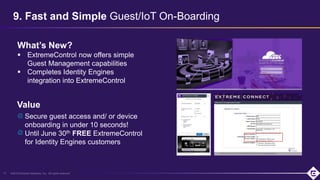 ©2019 Extreme Networks, Inc. All rights reserved
9. Fast and Simple Guest/IoT On-Boarding
13
What’s New?
 ExtremeControl now offers simple
Guest Management capabilities
 Completes Identity Engines
integration into ExtremeControl
Secure guest access and/ or device
onboarding in under 10 seconds!
Until June 30th FREE ExtremeControl
for Identity Engines customers
Value
 