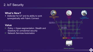 ©2019 Extreme Networks, Inc. All rights reserved6
What’s New?
 Defender for IoT and its ability to work
synergistically with Fabric Connect
Policy + Hyper-segmentation, Stealth and
Elasticity for unmatched security
Network Services Automation
2. IoT Security
Value
Financial
Transaction Zone
Imaging
Zone
Video Surveillance
Zone
Defender Application
Fabric Connect
Hyper-segments
Fabric Attach on
Adapters and AP
Application Servers
 