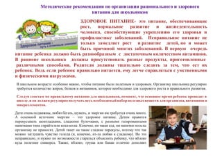 Методические рекомендации по организации рационального и здорового
питания для школьников
ЗДОРОВОЕ ПИТАНИЕ- это питание, обеспечивающие
рост, нормальное развитие и жизнедеятельность
человека, способствующие укреплению его здоровья и
профилактике заболеваний. Неправильное питание не
только замедляет рост и развитие детей, но и может
быть причиной многих заболеваний. В первую очередь
питание ребенка должно быть разнообразным с достаточным количеством витаминов.
В рационе школьника должны присутствовать разные продукты, приготовленные
различными способами. Родители должны тщательно следить за тем, что ест их
ребенок. Ведь если ребенок правильно питается, ему легче справляться с умственными
и физическими нагрузками.
В школьном возрасте особенно важно, чтобы питание было полезным и здоровым. Организму школьника регулярно
требуется количество жиров, белков и витаминов, которое необходимо для здорового роста и правильного развития.
Следуя советам по правильному питанию для школьников, помните, что основное время ребенок проводит в
школе, и он должен регулярно получать весь необходимыйнаборполезныхвеществ дляорганизма, витаминови
микроэлементов.
Дети очень подвижны, любят бегать, шуметь, и энергии им требуется очень много.
А основной источник энергии – это здоровое питание. Детям нравится
перекусывать шоколадками, сладкими булочками, с разными газированными
напитками типа спрайта или кока-колы. Конечно, ни такая еда, ни напитки пользы
организму не приносят. Детей тянет на такие сладкие перекусы, потому что так
можно заглушить чувство голода (и, конечно, из-за любви к сладкому). Но это
неправильно, и нужно по возможности стараться объяснить ребенку, что яблоко
куда полезнее сникерса. Также, яблоко, груша или банан отлично дополнят
 