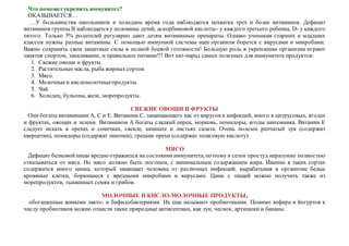 Что поможетукрепить иммунитет?
ОКАЗЫВАЕТСЯ…
…У большинства школьников в холодное время года наблюдается нехватка трех и более витаминов. Дефицит
витаминов группы В наблюдается у половины детей, аскорбиновой кислоты- у каждого третьего ребенка, D- у каждого
пятого. Только 5% родителей регулярно дают детям витаминные препараты. Однако ученикам старших и младших
классов нужны разные витамины. С помощью иммунной системы наш организм борется с вирусами и микробами.
Важно сохранить свои защитные силы в полной боевой готовности! Большую роль в укреплении организма играют
занятия спортом, закаливание, и правильное питание!!! Вот хит-парад самых полезных для иммунитета продуктов:
1. Свежие овощи и фрукты.
2. Растительные масла, рыба жирныхсортов.
3. Мясо.
4. Молочныеи кисломолочныепродукты.
5. Чай.
6. Холодец, бульоны, желе, морепродукты.
СВЕЖИЕ ОВОЩИ И ФРУКТЫ
Они богаты витаминами А, С и Е. Витамина С, защищающего нас от вирусов и инфекций, много в цитрусовых, ягодах
и фруктах, овощах и зелени. Витамином А богаты сладкий перец, морковь, помидоры, ягоды шиповника. Витамин Е
следует искать в орехах и семечках, свекле, шпинате и листьях салата. Очень полезен репчатый лук (содержит
кверцетин), помидоры (содержат ликопен), грецкие орехи (содержат эллаговую кислоту)
МЯСО
Дефицит белковойпищи вредно отражается на состояниииммунитета, поэтому в сезон простуд неразумно полностью
отказываться от мяса. Но мясо должно быть постным, с минимальным содержанием жира. Именно в таких сортах
содержится много цинка, который защищает человека от различных инфекций, вырабатывая в организме белые
кровяные клетки, борющиеся с вредными микробами и вирусами. Цинк с пищей можно получить также из
морепродуктов, тыквенных семян и грибов.
МОЛОЧНЫЕ И КИСЛО-МОЛОЧНЫЕ ПРОДУКТЫ,
обогащенные живыми лакто- и бифидобактериями. Их еще называют пробиотиками. Помимо кефира и йогуртов к
числу пробиотиков можно отнести такие природные антисептики, как лук, чеснок, артишоки и бананы.
 