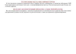 РАСТИТЕЛЬНЫЕ МАСЛА, РЫБА ЖИРНЫХ СОРТОВ
В этих продуктах содержатся уникальные омега-3 жирные кислоты, защищающие от множества заболеваний. ЧАЙ
Одна чашка черного или зеленого чая в день - отличная профилактика простуд. В чае антиоксидантов даже больше, чем
в овощах и фруктах.
ЖЕЛЕ И ВСЕ ЖЕЛЕОБРАЗУЮЩИЕ ПРОДУКТЫ, А ТАКЖЕ МОРЕПРОДУКТЫ.
Все они содержатмукополисахариды – вещества, которыевходятв состав межклеточного вещества. Они очень важны
для укрепления суставов, костей, сердечно-сосудистой системы, а также для нормального функционирования.
 