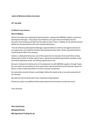 Letter of Reference Andries Van Zweel.
12th
July 2016
To Whom it may concern.
Dear Sir Madam.
Andries Van Zweel was employed by Express Hauliers, subsequently IMPERIAL Logistics as Business
Development Manager. I have always found Andries to be open Honest forthright and Goal
focussed. Good Interpersonal Skills and the ability to lead a Team. In addition to the aforementioned
Andries has strong Analytical skills with a positive demeanour.
The role of Business Development Manager required Andries to interface throughout all levels of
our organisation and multilevel interface with existing and new clients. Andrie reported directly to
myself being the MD of the company.
Andries is a dedicated family man, one of the reasons for his relocation from South Africa to New
Zealand was to offer his family a better future. Words that would describe Andries would be, Loyal,
committed, dedicated, astute, and willing to go the extra mile.
We were introduced to Andries prior to his employment at with IMPERIAL Logistics, through Toyota
SA, from whom we purchased our Fleet requirement. We found Andries to be Passionate about the
Brand, as well as extremely ethical in all of our business transactions.
Our association exceeds 10 years, accordingly I believe the above to be an accurate assessment of
his Character.
We wish him and his family well in their relocation to New Zealand.
Should you require any additional information please do not hesitate to contact the writer.
Yours Sincerely
Allan Lloyd Cartey
Managing Director
B&C Agricultural Trading Pty Ltd.
 