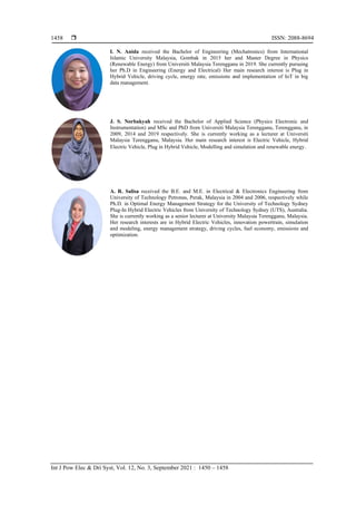  ISSN: 2088-8694
Int J Pow Elec & Dri Syst, Vol. 12, No. 3, September 2021 : 1450 – 1458
1458
I. N. Anida received the Bachelor of Engineering (Mechatronics) from International
Islamic University Malaysia, Gombak in 2015 her and Master Degree in Physics
(Renewable Energy) from Universiti Malaysia Terengganu in 2019. She currently pursuing
her Ph.D in Engineering (Energy and Electrical) Her main research interest is Plug in
Hybrid Vehicle, driving cycle, energy rate, emissions and implementation of IoT in big
data management.
J. S. Norbakyah received the Bachelor of Applied Science (Physics Electronic and
Instrumentation) and MSc and PhD from Universiti Malaysia Terengganu, Terengganu, in
2009, 2014 and 2019 respectively. She is currently working as a lecturer at Universiti
Malaysia Terengganu, Malaysia. Her main research interest is Electric Vehicle, Hybrid
Electric Vehicle, Plug in Hybrid Vehicle, Modelling and simulation and renewable energy.
A. R. Salisa received the B.E. and M.E. in Electrical & Electronics Engineering from
University of Technology Petronas, Perak, Malaysia in 2004 and 2006, respectively while
Ph.D. in Optimal Energy Management Strategy for the University of Technology Sydney
Plug-In Hybrid Electric Vehicles from University of Technology Sydney (UTS), Australia.
She is currently working as a senior lecturer at University Malaysia Terengganu, Malaysia.
Her research interests are in Hybrid Electric Vehicles, innovation powertrain, simulation
and modeling, energy management strategy, driving cycles, fuel economy, emissions and
optimization.
 