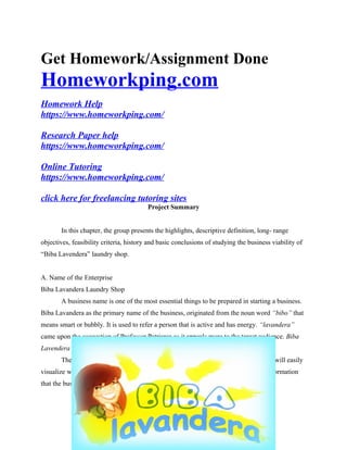 Get Homework/Assignment Done
Homeworkping.com
Homework Help
https://www.homeworkping.com/
Research Paper help
https://www.homeworkping.com/
Online Tutoring
https://www.homeworkping.com/
click here for freelancing tutoring sites
Project Summary
In this chapter, the group presents the highlights, descriptive definition, long- range
objectives, feasibility criteria, history and basic conclusions of studying the business viability of
“Biba Lavendera” laundry shop.
A. Name of the Enterprise
Biba Lavandera Laundry Shop
A business name is one of the most essential things to be prepared in starting a business.
Biba Lavandera as the primary name of the business, originated from the noun word “bibo” that
means smart or bubbly. It is used to refer a person that is active and has energy. “lavandera”
came upon the suggestion of Professor Patriarca as it appeals more to the target audience. Biba
Lavendera somehow gives an extraordinary attention
The name “Biba Lavandera” is unique, simple and easy to remember. People will easily
visualize what the business is about and it will aid to their memory. It includes the information
that the business does and can easily be understood by various target market.
 