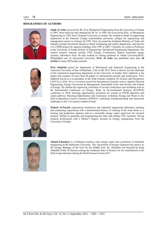  ISSN: 2088-8694
Int J Pow Elec & Dri Syst, Vol. 12, No. 3, September 2021 : 1845 – 1852
1852
BIOGRAPHIES OF AUTHORS
Jamil Al Asfar received his Ph. D in Mechanical Engineering from the University of Jordan
in 2007, from which he also obtained his M. Sc. in 1996. He received his B.Sc. in Mechanical
Engineering in 1985 from Yarmouk University in Jordan. He worked as Head of engineering
department at the National College (intermediate university college) for engineering and
management careers in Amman till 1995. Then, he joined the Jordanian Ministry of Trade and
Industry (Jordan Investment Board) as Head of planning and studies department, and director
of a UNDP project for capacity building, from 1995 to 2007. Currently, he works as Professor
at the University of Jordan-School of Engineering/ Mechanical Engineering Department. His
current research interests include CFD, Energy, Combustion, Hybrid renewable energy
systems, Alternative Fuel. He also worked as visiting professor in Tabuk University/KSA,
Philadelphia and Al Zaytooneh University. Prof. Al Asfar has published more than 40
articles in many ISI/Scopus journals.
Prof. Sakhrieh joined the department of Mechanical and Industrial Engineering at the
American University of Ras Al Khaimah, UAE in fall 2015. Prior to that he was the chairman
of the mechanical engineering department at the University of Jordan. Prof. Sakhrieh is the
author and coauthor of more than 60 papers in international journals and conferences. Prof.
Sakhrieh served as a co-president of the Arab German Academy for Science and Humanities
(AGYA) in 2016. He is a reviewer several for International Journals such as Applied Thermal
Engineering, Energy Conversion & Management, Sustainable Cities and Society and Journal
of Energy. He chaired the organizing committee of several conferences and workshop such as
the International Conference on Energy, Water & Environmental Sciences (ICEWES)
conference in 2018; boosting opportunities awareness for women in STEM education and
career pathway: Boosting Opportunities and Awareness workshop; Energy and Water in the
Gulf Cooperation Council Countries (EWGCC) workshop; Entrepreneurship and innovation
challenges in the 21st-century students Forum.
Waleed Al-Nayfeh experienced mechanical and industrial engineering laboratory teaching
and conducting experiments with a demonstrated history of working in the work shops as a
training and production engineer and as a renewable energy center supervisor for research
purpose. Skilled in operating and programming the lathe and milling CNC machines. Strong
research professional with a Master’s Degree focused on Energy management from the
University of Jordan.
Ahmed Ghandour is a Jordanian scientist, solar energy expert and a professor of industrial
engineering at the Hashemite University. The Association of Energy Engineers has rated it as
the Energy Manager of the Year for the Middle East. Dr. Ghandour was honored by King
Abdullah II Bin Al Hussein among the Jordanian Stars of Science for his contributions to his
field of specialization during the World Science Forum 2017.
 