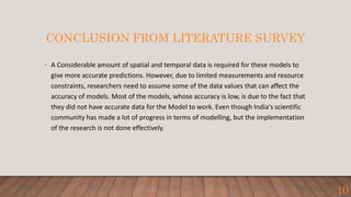 CONCLUSION FROM LITERATURE SURVEY
• A Considerable amount of spatial and temporal data is required for these models to
give more accurate predictions. However, due to limited measurements and resource
constraints, researchers need to assume some of the data values that can affect the
accuracy of models. Most of the models, whose accuracy is low, is due to the fact that
they did not have accurate data for the Model to work. Even though India's scientific
community has made a lot of progress in terms of modelling, but the implementation
of the research is not done effectively.
10
 